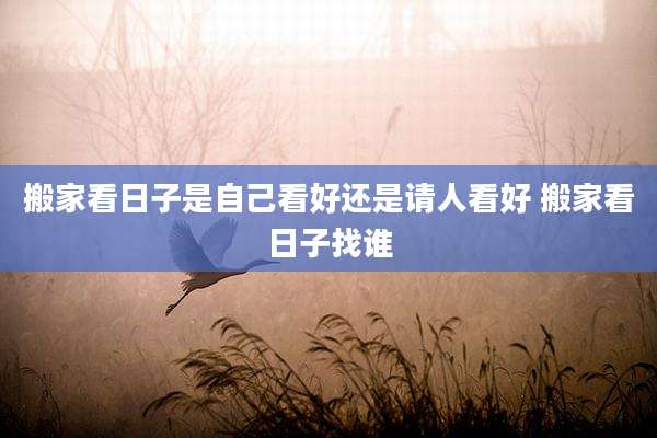 搬家看日子是自己看好还是请人看好 搬家看日子找谁