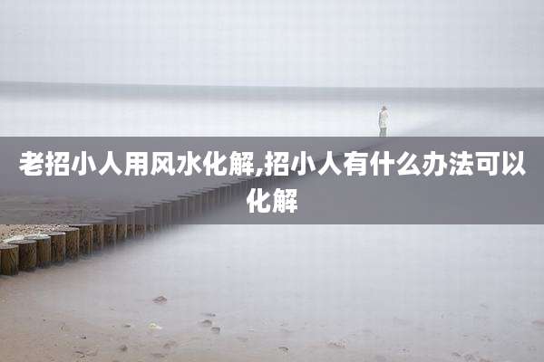老招小人用风水化解,招小人有什么办法可以化解