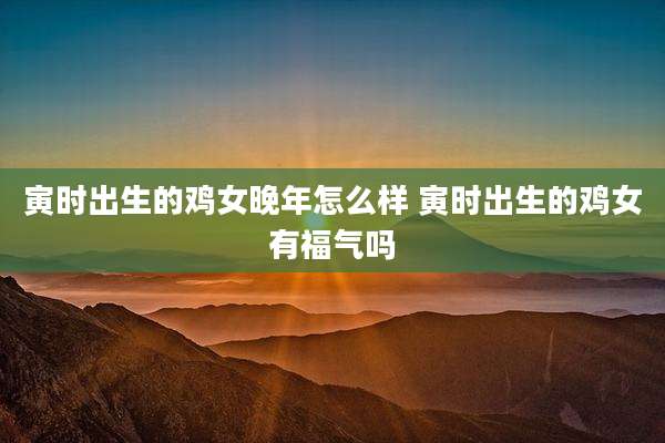 寅时出生的鸡女晚年怎么样 寅时出生的鸡女有福气吗