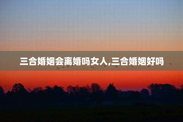 三合婚姻会离婚吗女人,三合婚姻好吗