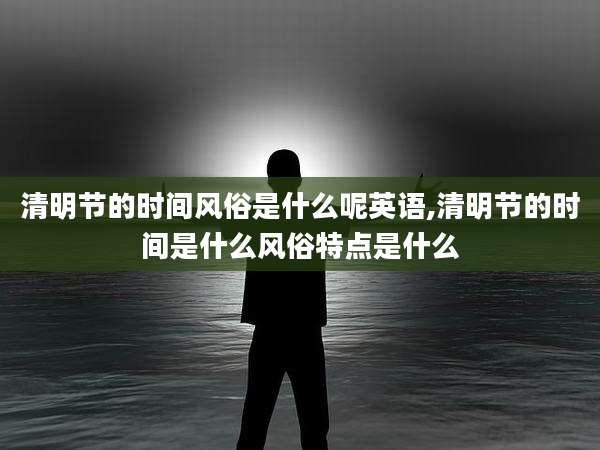清明节的时间风俗是什么呢英语,清明节的时间是什么风俗特点是什么