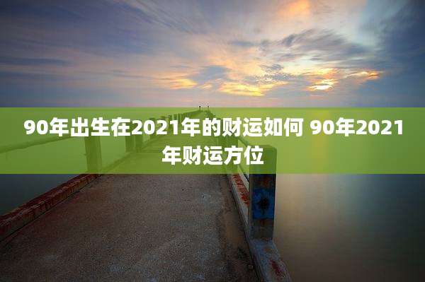 90年出生在2021年的财运如何 90年2021年财运方位