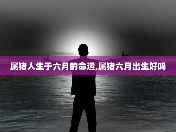 属猪人生于六月的命运,属猪六月出生好吗