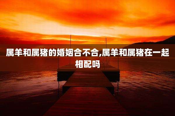 属羊和属猪的婚姻合不合,属羊和属猪在一起相配吗
