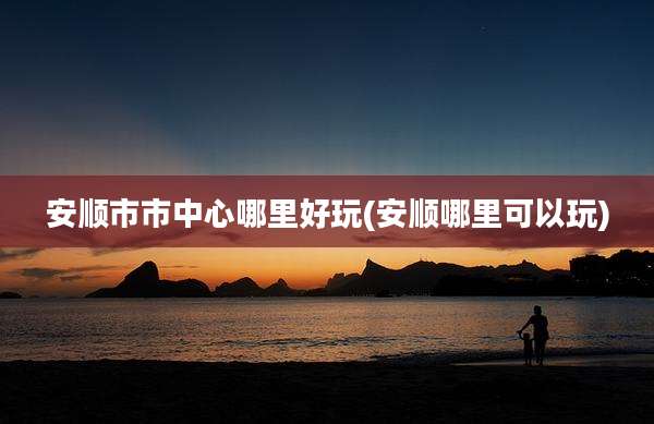 安顺市市中心哪里好玩(安顺哪里可以玩)