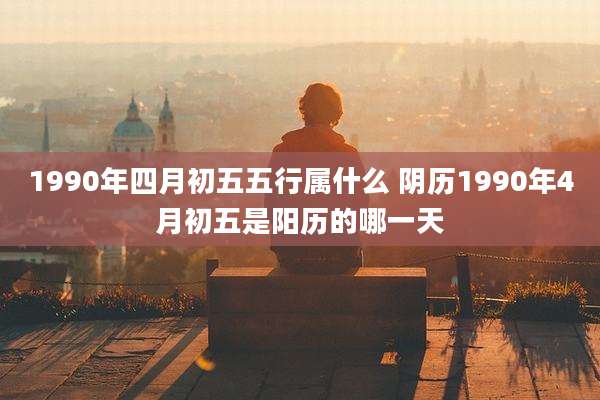 1990年四月初五五行属什么 阴历1990年4月初五是阳历的哪一天