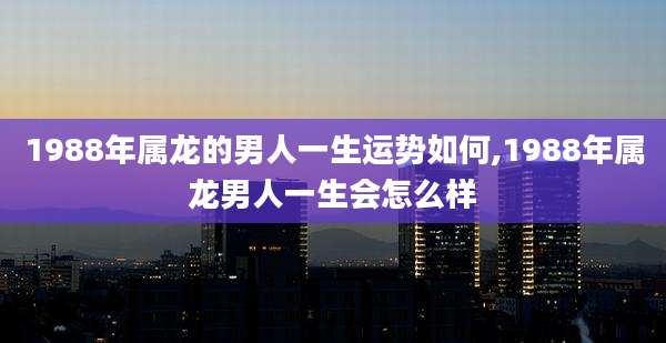 1988年属龙的男人一生运势如何,1988年属龙男人一生会怎么样
