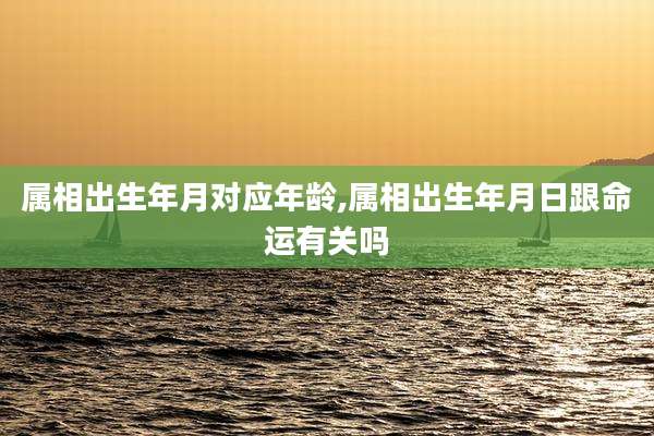 属相出生年月对应年龄,属相出生年月日跟命运有关吗