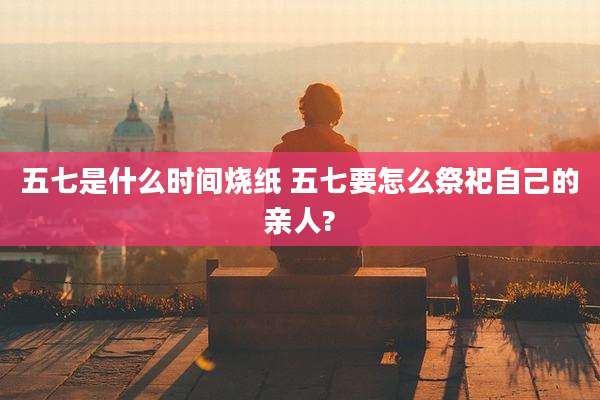 五七是什么时间烧纸 五七要怎么祭祀自己的亲人?