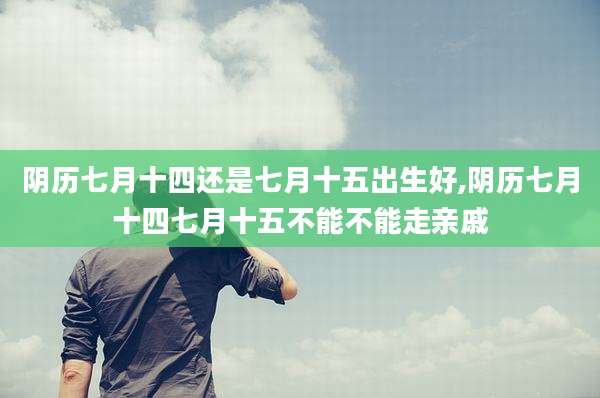 阴历七月十四还是七月十五出生好,阴历七月十四七月十五不能不能走亲戚