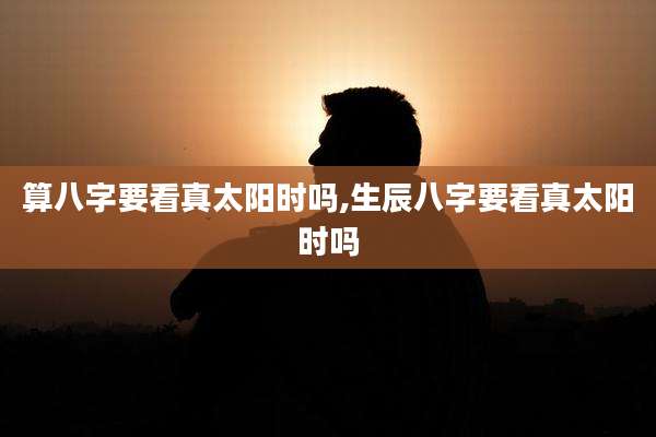 算八字要看真太阳时吗,生辰八字要看真太阳时吗