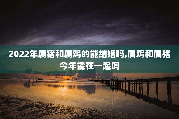 2022年属猪和属鸡的能结婚吗,属鸡和属猪今年能在一起吗