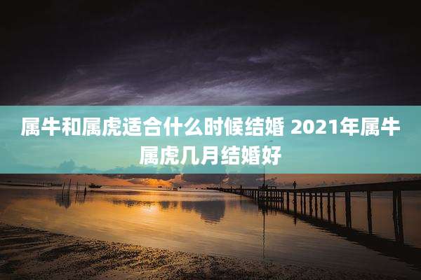 属牛和属虎适合什么时候结婚 2021年属牛属虎几月结婚好