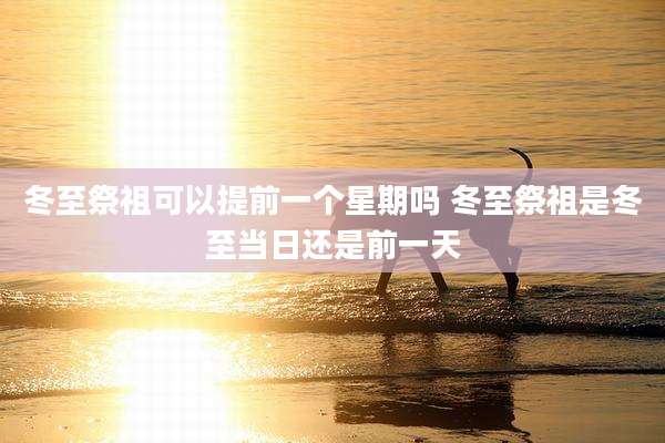 冬至祭祖可以提前一个星期吗 冬至祭祖是冬至当日还是前一天