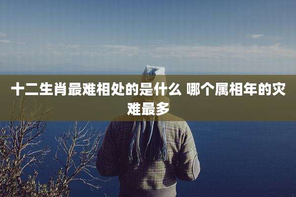 十二生肖最难相处的是什么 哪个属相年的灾难最多