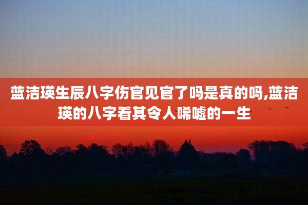 蓝洁瑛生辰八字伤官见官了吗是真的吗,蓝洁瑛的八字看其令人唏嘘的一生