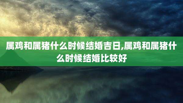属鸡和属猪什么时候结婚吉日,属鸡和属猪什么时候结婚比较好