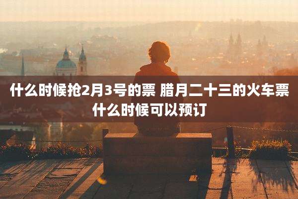 什么时候抢2月3号的票 腊月二十三的火车票什么时候可以预订
