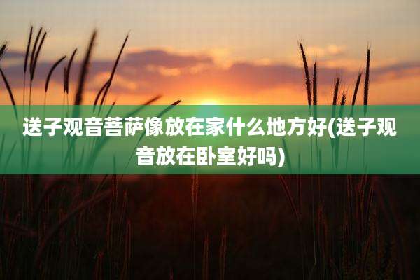 送子观音菩萨像放在家什么地方好(送子观音放在卧室好吗)