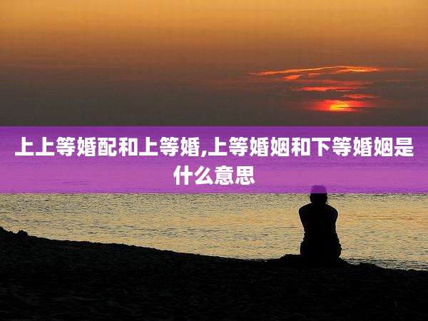 上上等婚配和上等婚,上等婚姻和下等婚姻是什么意思