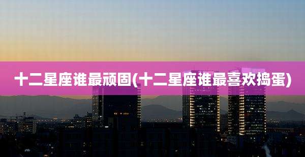 十二星座谁最顽固(十二星座谁最喜欢捣蛋)