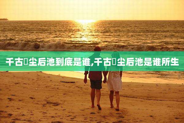 千古玦尘后池到底是谁,千古玦尘后池是谁所生