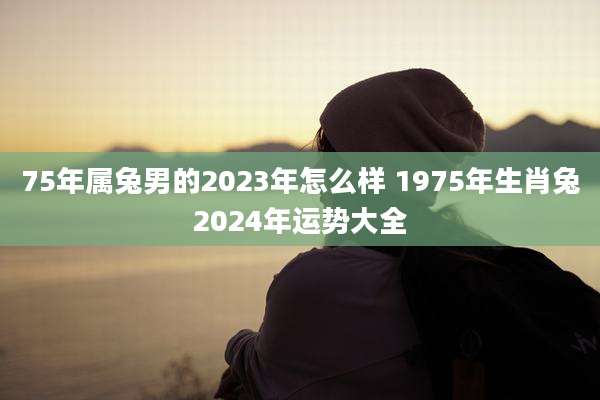 75年属兔男的2023年怎么样 1975年生肖兔2024年运势大全