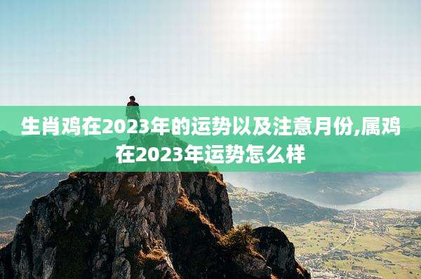 生肖鸡在2023年的运势以及注意月份,属鸡在2023年运势怎么样