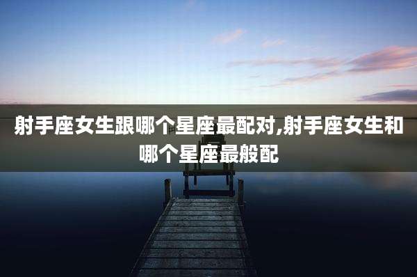 射手座女生跟哪个星座最配对,射手座女生和哪个星座最般配