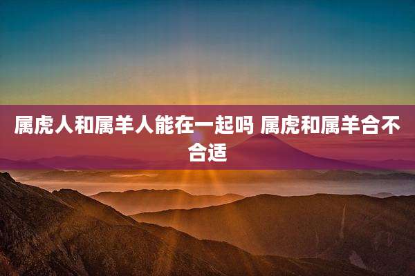属虎人和属羊人能在一起吗 属虎和属羊合不合适