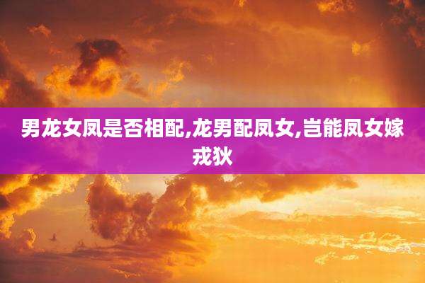 男龙女凤是否相配,龙男配凤女,岂能凤女嫁戎狄