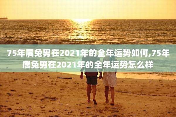 75年属兔男在2021年的全年运势如何,75年属兔男在2021年的全年运势怎么样