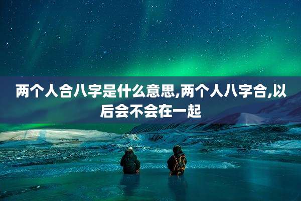 两个人合八字是什么意思,两个人八字合,以后会不会在一起