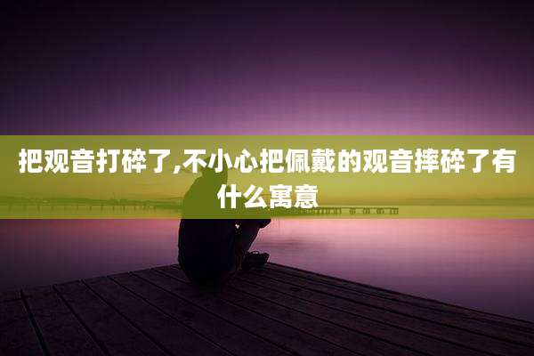把观音打碎了,不小心把佩戴的观音摔碎了有什么寓意