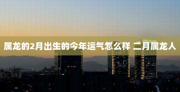 属龙的2月出生的今年运气怎么样 二月属龙人