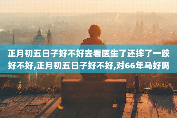 正月初五日子好不好去看医生了还摔了一跤好不好,正月初五日子好不好,对66年马好吗