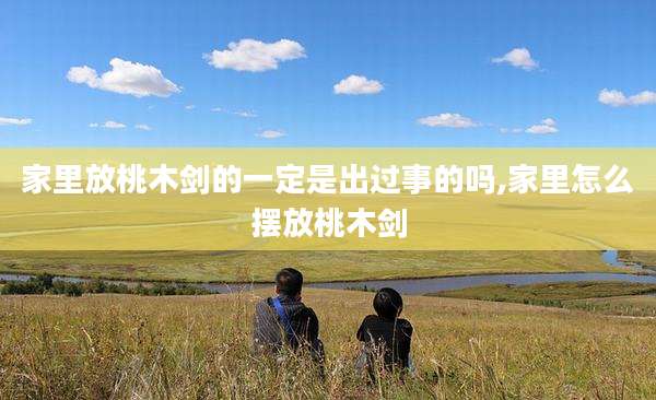 家里放桃木剑的一定是出过事的吗,家里怎么摆放桃木剑