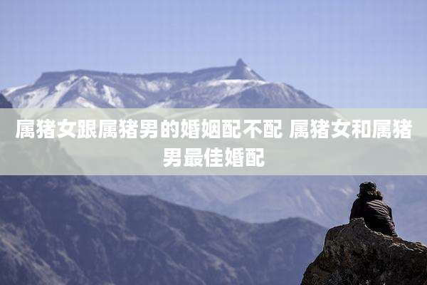 属猪女跟属猪男的婚姻配不配 属猪女和属猪男最佳婚配