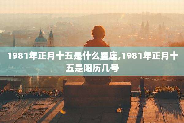 1981年正月十五是什么星座,1981年正月十五是阳历几号