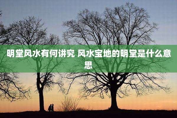 明堂风水有何讲究 风水宝地的明堂是什么意思