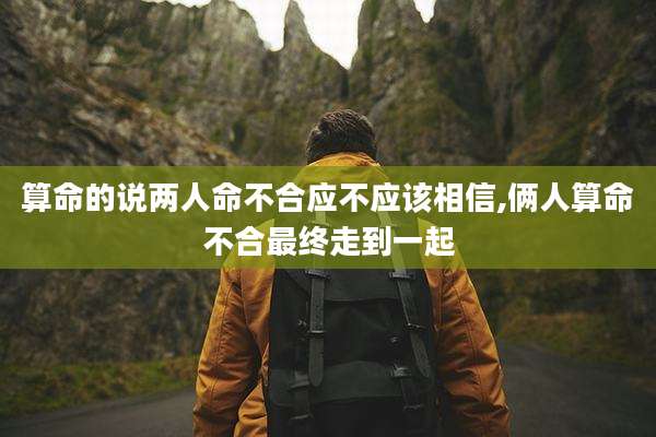 算命的说两人命不合应不应该相信,俩人算命不合最终走到一起
