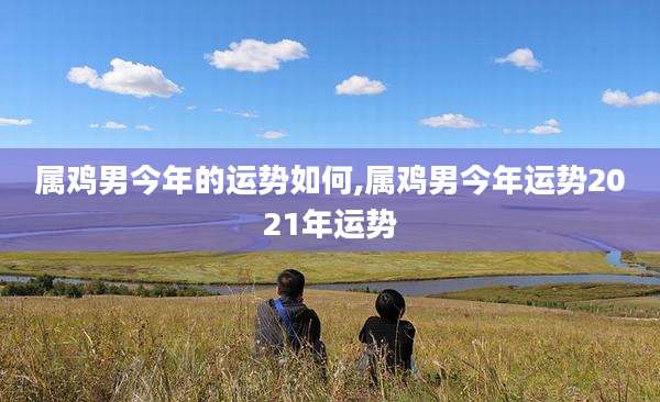 属鸡男今年的运势如何,属鸡男今年运势2021年运势