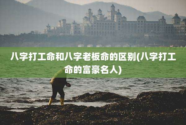 八字打工命和八字老板命的区别(八字打工命的富豪名人)