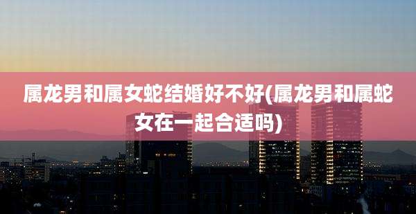 属龙男和属女蛇结婚好不好(属龙男和属蛇女在一起合适吗)
