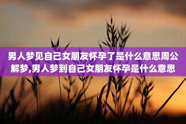 男人梦见自己女朋友怀孕了是什么意思周公解梦,男人梦到自己女朋友怀孕是什么意思