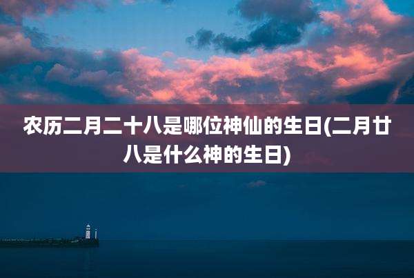 农历二月二十八是哪位神仙的生日(二月廿八是什么神的生日)