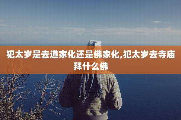 犯太岁是去道家化还是佛家化,犯太岁去寺庙拜什么佛