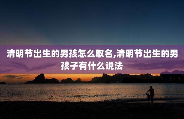 清明节出生的男孩怎么取名,清明节出生的男孩子有什么说法
