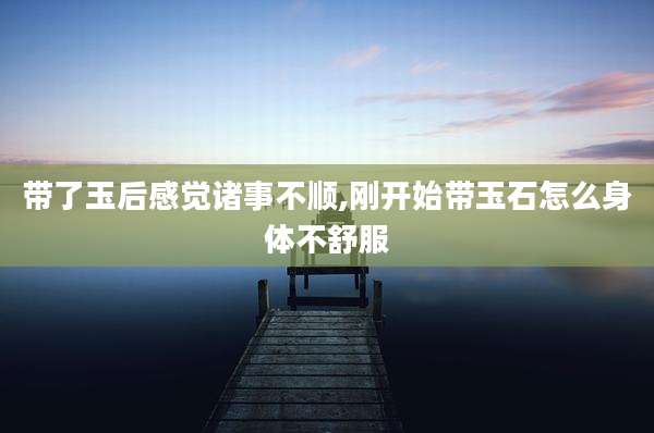 带了玉后感觉诸事不顺,刚开始带玉石怎么身体不舒服