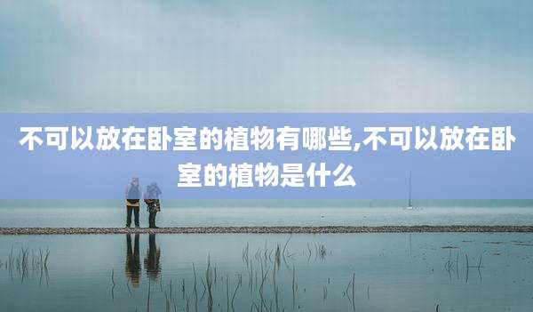 不可以放在卧室的植物有哪些,不可以放在卧室的植物是什么